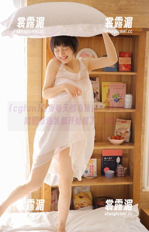 cgfun 首页每天都有新瓜,51.cgfun的剧情连我都开始懵了,哈哈!