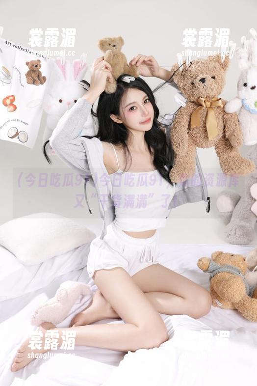 今日吃瓜91 今日吃瓜91,你的资源库又“干货满满”了!